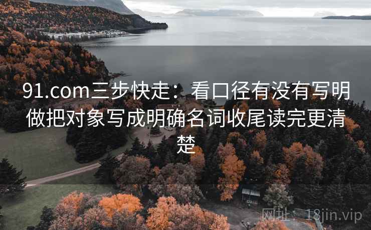 91.com三步快走：看口径有没有写明做把对象写成明确名词收尾读完更清楚