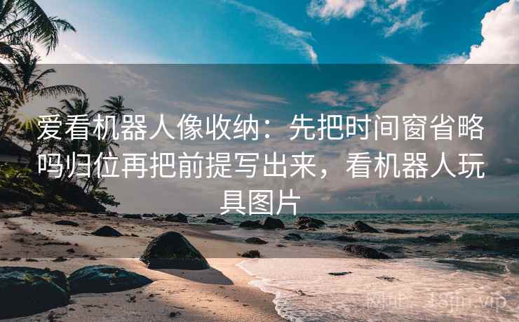 爱看机器人像收纳：先把时间窗省略吗归位再把前提写出来，看机器人玩具图片