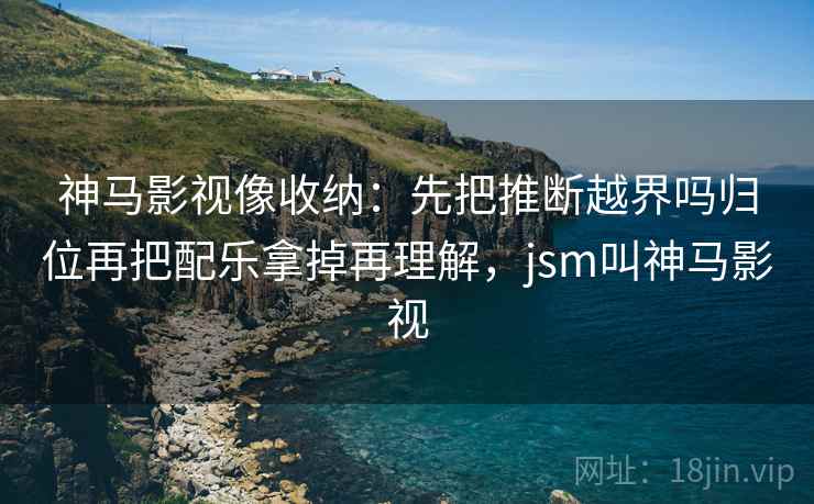 神马影视像收纳:先把推断越界吗归位再把配乐拿掉再理解,jsm叫神马影视 神马影视像收纳:先把推断越界吗归位再把配乐拿掉再理解,jsm叫神马影视