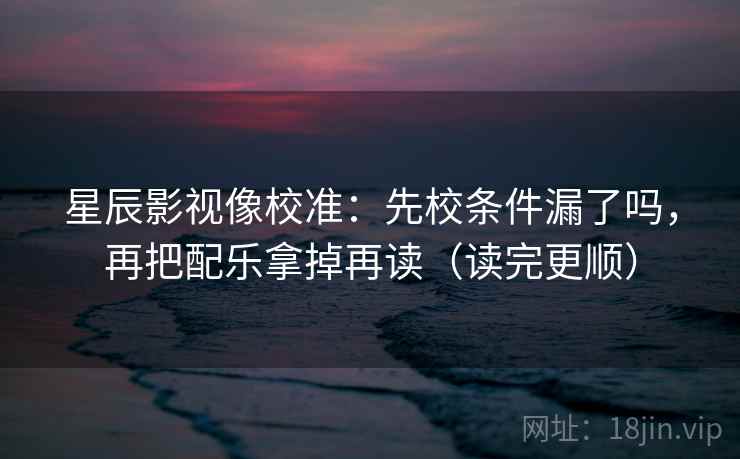 星辰影视像校准：先校条件漏了吗，再把配乐拿掉再读（读完更顺）