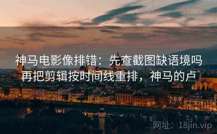 神马电影像排错:先查截图缺语境吗再把剪辑按时间线重排,神马的卢 神马电影像排错:先查截图缺语境吗再把剪辑按时间线重排,神马的卢
