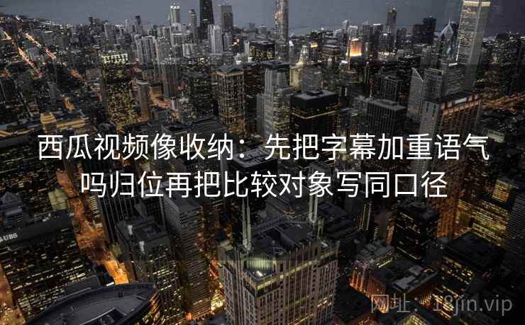 西瓜视频像收纳:先把字幕加重语气吗归位再把比较对象写同口径 西瓜视频像收纳:先把字幕加重语气吗归位再把比较对象写同口径