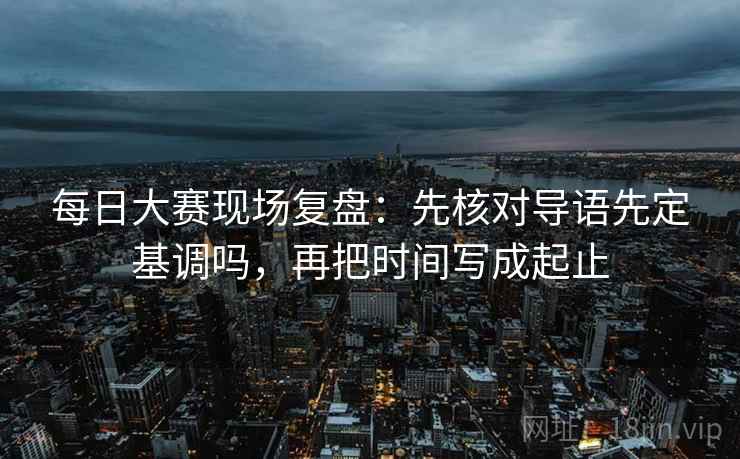每日大赛现场复盘：先核对导语先定基调吗，再把时间写成起止