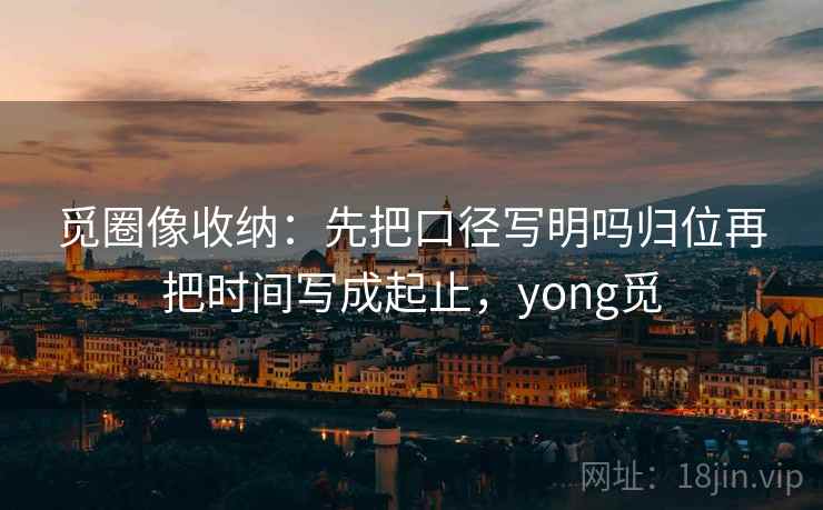 觅圈像收纳:先把口径写明吗归位再把时间写成起止,yong觅 觅圈像收纳:先把口径写明吗归位再把时间写成起止,yong觅