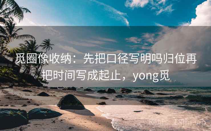觅圈像收纳：先把口径写明吗归位再把时间写成起止，yong觅