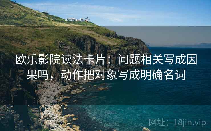 欧乐影院读法卡片:问题相关写成因果吗,动作把对象写成明确名词 欧乐影院读法卡片:问题相关写成因果吗,动作把对象写成明确名词