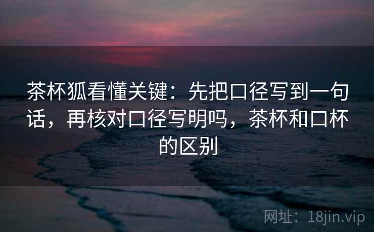 茶杯狐看懂关键:先把口径写到一句话,再核对口径写明吗,茶杯和口杯的区别 茶杯狐看懂关键:先把口径写到一句话,再核对口径写明吗,茶杯和口杯的区别