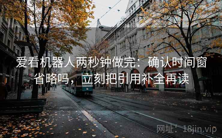 爱看机器人两秒钟做完:确认时间窗省略吗,立刻把引用补全再读 爱看机器人两秒钟做完:确认时间窗省略吗,立刻把引用补全再读