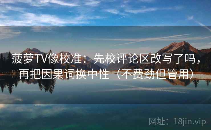 菠萝TV像校准:先校评论区改写了吗,再把因果词换中性(不费劲但管用) 菠萝TV像校准:先校评论区改写了吗,再把因果词换中性(不费劲但管用)