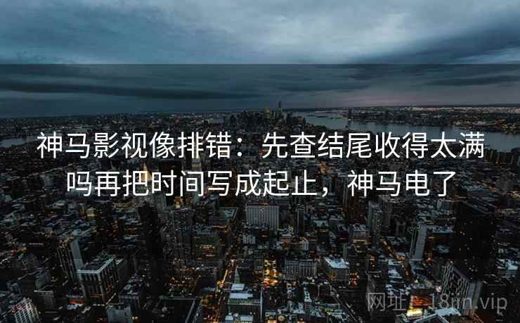神马影视像排错:先查结尾收得太满吗再把时间写成起止,神马电了 神马影视像排错:先查结尾收得太满吗再把时间写成起止,神马电了