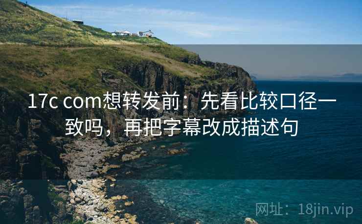17c com想转发前：先看比较口径一致吗，再把字幕改成描述句