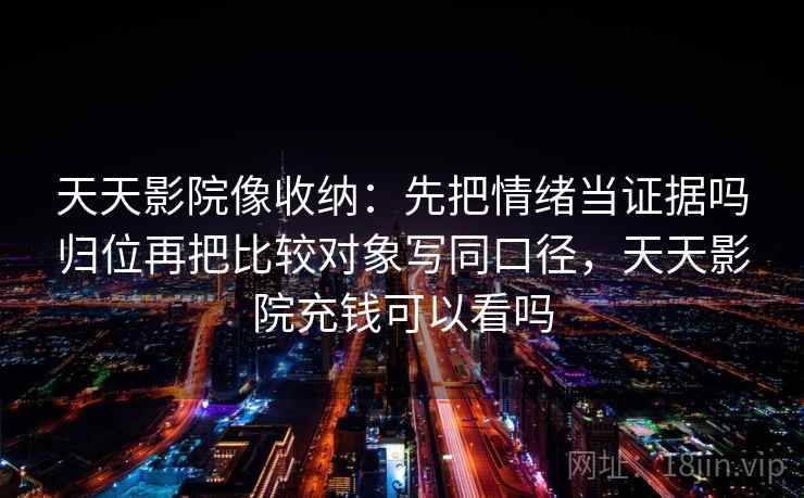 天天影院像收纳：先把情绪当证据吗归位再把比较对象写同口径，天天影院充钱可以看吗