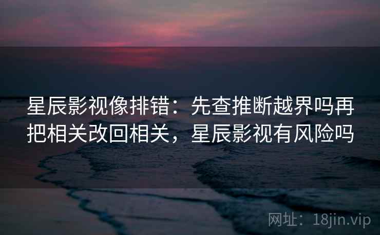 星辰影视像排错：先查推断越界吗再把相关改回相关，星辰影视有风险吗