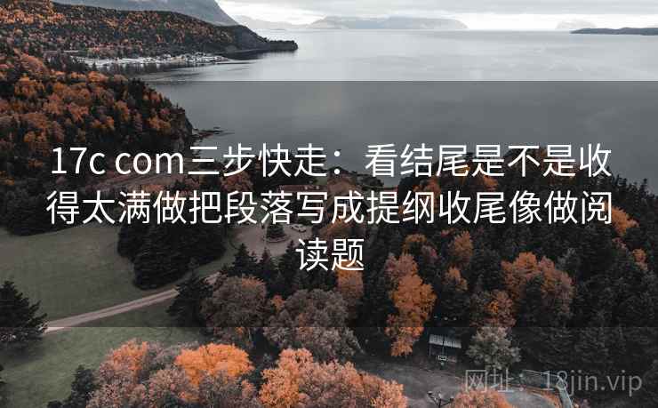 17c com三步快走：看结尾是不是收得太满做把段落写成提纲收尾像做阅读题