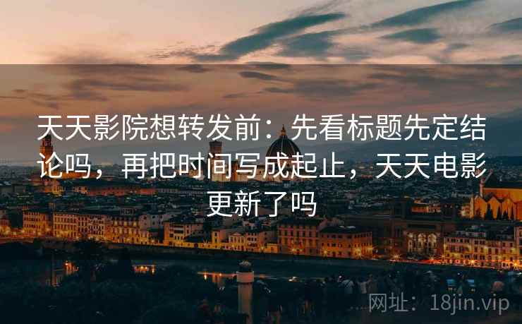 天天影院想转发前：先看标题先定结论吗，再把时间写成起止，天天电影更新了吗