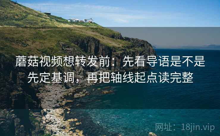 蘑菇视频想转发前：先看导语是不是先定基调，再把轴线起点读完整