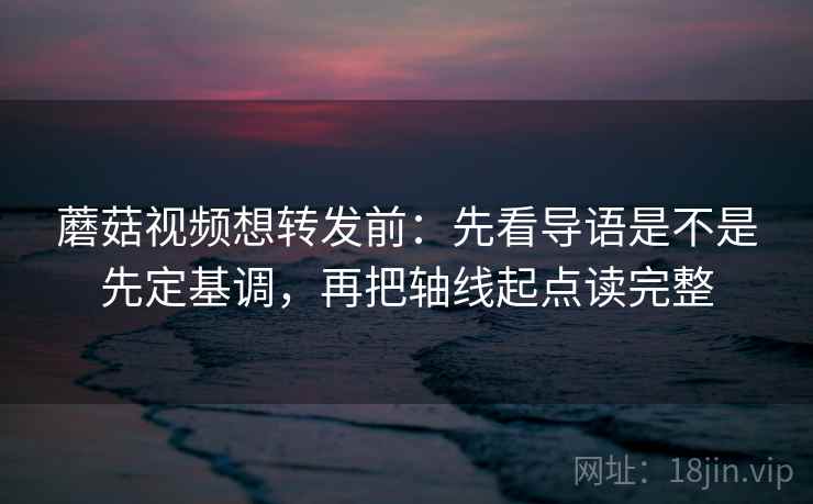 蘑菇视频想转发前：先看导语是不是先定基调，再把轴线起点读完整