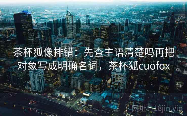 茶杯狐像排错：先查主语清楚吗再把对象写成明确名词，茶杯狐cuofox