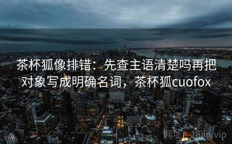 茶杯狐像排错：先查主语清楚吗再把对象写成明确名词，茶杯狐cuofox