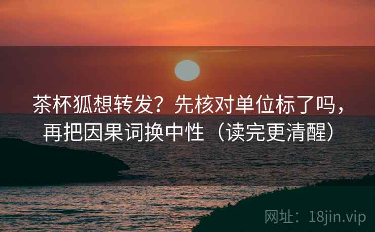 茶杯狐想转发？先核对单位标了吗，再把因果词换中性（读完更清醒）