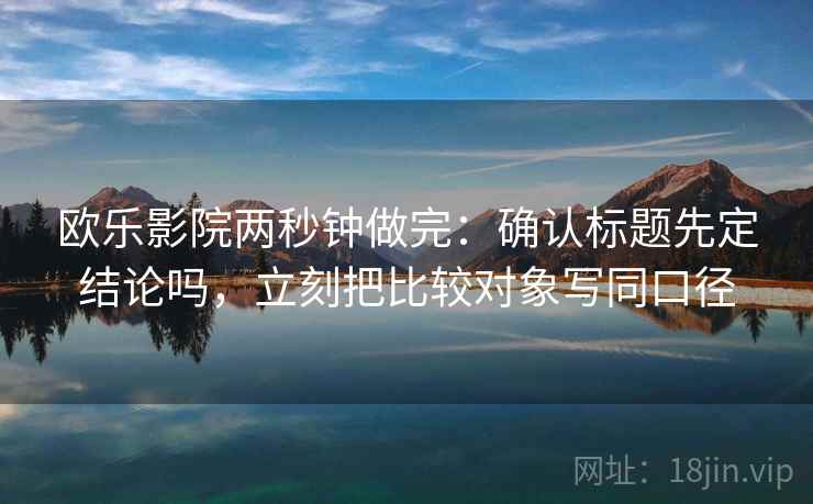 欧乐影院两秒钟做完：确认标题先定结论吗，立刻把比较对象写同口径