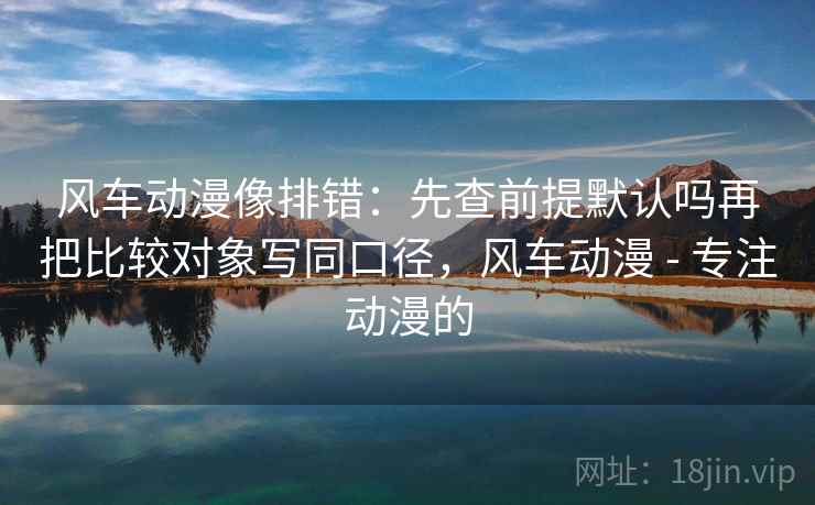 风车动漫像排错：先查前提默认吗再把比较对象写同口径，风车动漫 - 专注动漫的