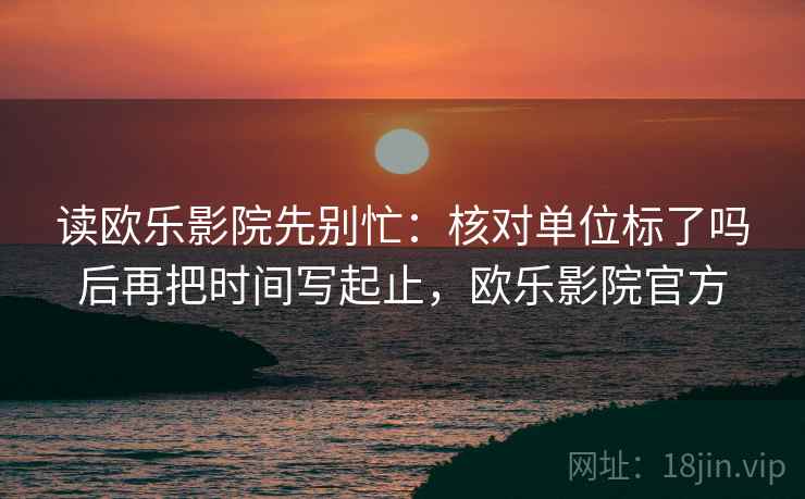 读欧乐影院先别忙：核对单位标了吗后再把时间写起止，欧乐影院官方