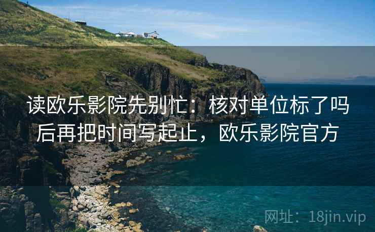 读欧乐影院先别忙：核对单位标了吗后再把时间写起止，欧乐影院官方