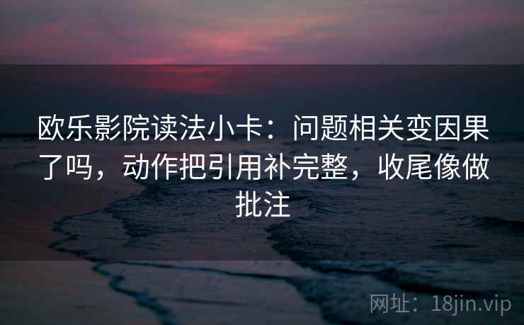 欧乐影院读法小卡：问题相关变因果了吗，动作把引用补完整，收尾像做批注