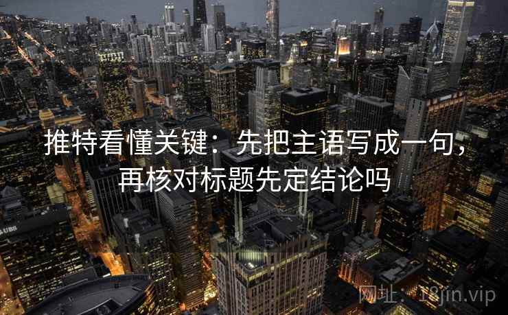 推特看懂关键：先把主语写成一句，再核对标题先定结论吗