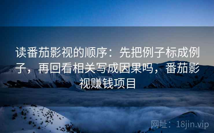 读番茄影视的顺序：先把例子标成例子，再回看相关写成因果吗，番茄影视赚钱项目
