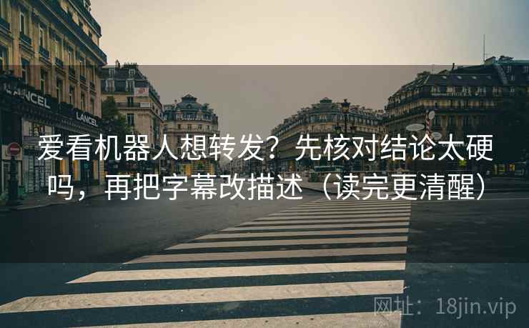 爱看机器人想转发？先核对结论太硬吗，再把字幕改描述（读完更清醒）