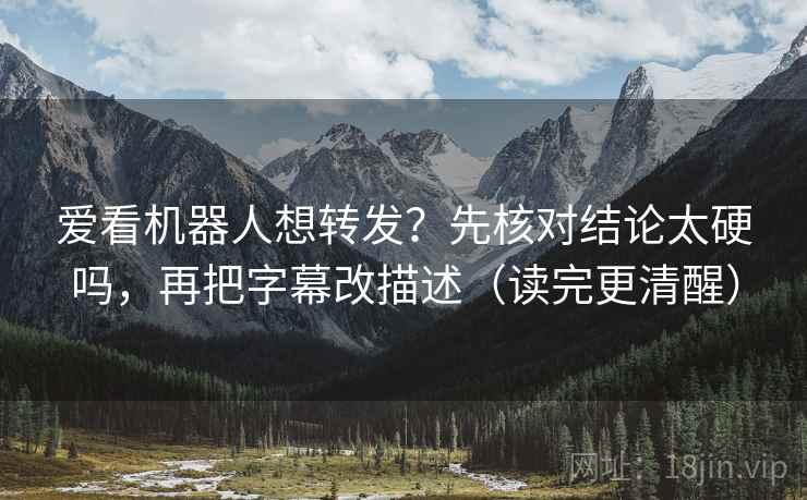 爱看机器人想转发？先核对结论太硬吗，再把字幕改描述（读完更清醒）