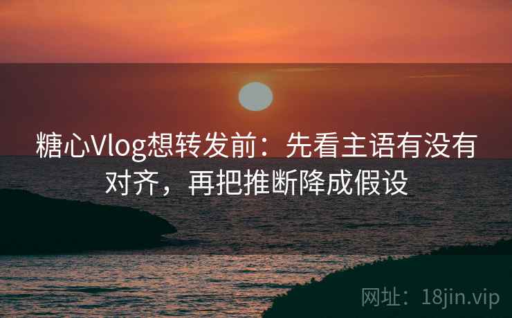 糖心Vlog想转发前：先看主语有没有对齐，再把推断降成假设