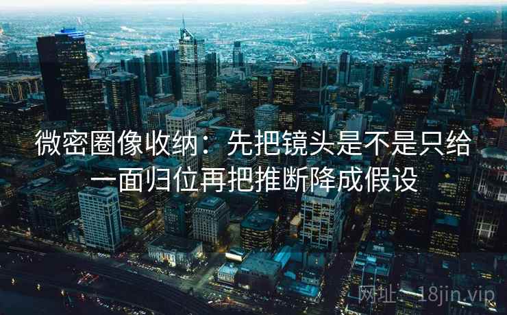 微密圈像收纳：先把镜头是不是只给一面归位再把推断降成假设