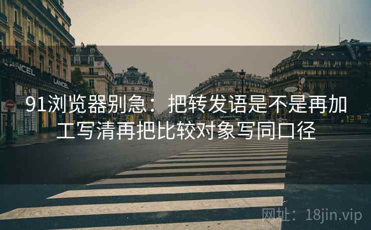 91浏览器别急：把转发语是不是再加工写清再把比较对象写同口径