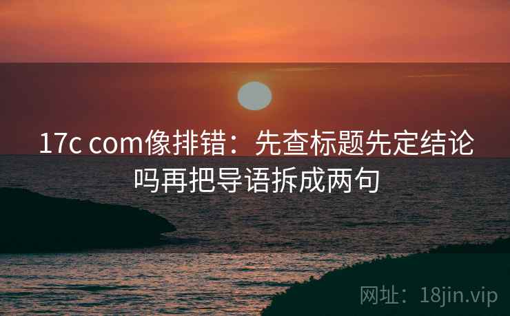 17c com像排错：先查标题先定结论吗再把导语拆成两句
