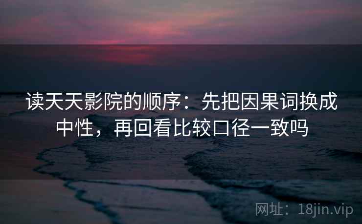 读天天影院的顺序：先把因果词换成中性，再回看比较口径一致吗