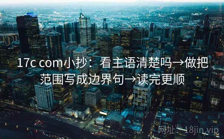 17c com小抄：看主语清楚吗→做把范围写成边界句→读完更顺