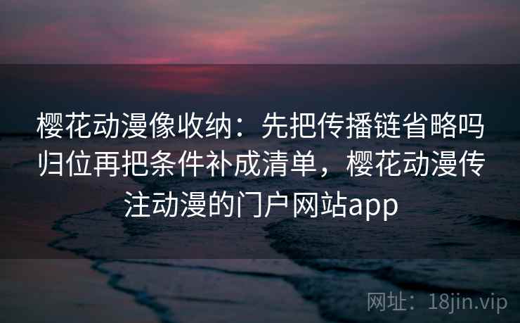 樱花动漫像收纳：先把传播链省略吗归位再把条件补成清单，樱花动漫传注动漫的门户网站app