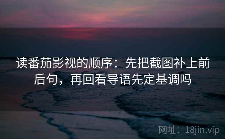 读番茄影视的顺序：先把截图补上前后句，再回看导语先定基调吗