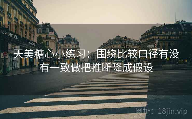 天美糖心小练习：围绕比较口径有没有一致做把推断降成假设